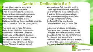 Canto I – Dedicatória 6 a 9
E, vós, ó bem nascida segurança
Da Lusitana antiga liberdade,
E não menos certíssima esperança
De aumento da pequena Cristandade;
Vós, ó novo temor da Maura lança,
Maravilha fatal da nossa idade,
Dada ao mundo por Deus, que todo o mande,
Pera do mundo a Deus dar parte grande;

Vós, poderoso Rei, cujo alto Império
O Sol, logo em nascendo, vê primeiro,
Vê-o também no meio do Hemisfério,
E quando dece o deixa derradeiro;
Vós, que esperamos jugo e vitupério
Do torpe Ismaelita cavaleiro,
Do Turco Oriental e do Gentio
Que inda bebe o licor do santo Rio:

Vós, tenro e novo ramo florecente
De üa árvore, de Cristo mais amada
Que nenhü a nascida no Ocidente,
Cesárea ou Cristianíssima chamada
(Vede-o no vosso escudo, que presente
Vos amostra a vitória já passada,
Na qual vos deu por armas e deixou
As que Ele pera si na Cruz tomou);

Inclinei por um pouco a majestade
Que nesse tenro gesto vos contemplo,
Que já se mostra qual na inteira idade,
Quando subindo ireis ao eterno templo;
Os olhos da real benignidade
Ponde no chão: vereis um novo exemplo
De amor dos pátrios feitos valerosos,
Em versos divulgado numerosos.

 