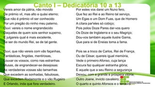 Canto I – Dedicatória 10 a 13

Vereis amor da pátria, não movido
De prémio vil, mas alto e quási eterno;
Que não é prémio vil ser conhecido
Por um pregão do ninho meu paterno.
Ouvi: vereis o nome engrandecido
Daqueles de quem sois senhor superno,
E julgareis qual é mais excelente,
Se ser do mundo Rei, se de tal gente.

Por estes vos darei um Nuno fero,
Que fez ao Rei e ao Reino tal serviço,
Um Egas e um Dom Fuas, que de Homero
A cítara par'eles só cobiço;
Pois polos Doze Pares dar-vos quero
Os Doze de Inglaterra e o seu Magriço;
Dou-vos também aquele ilustre Gama,
Que para si de Eneias toma a fama.

Ouvi, que não vereis com vãs façanhas,
Fantásticas, fingidas, mentirosas,
Louvar os vossos, como nas estranhas
Musas, de engrandecer-se desejosas:
As verdadeiras vossas são tamanhas
Que excedem as sonhadas, fabulosas,
Que excedem Rodamonte e o vão Rugeiro
E Orlando, inda que fora verdadeiro.

Pois se a troco de Carlos, Rei de França,
Ou de César, quereis igual memória,
Vede o primeiro Afonso, cuja lança
Escura faz qualquer estranha glória;
E aquele que a seu Reino a segurança
Deixou, com a grande e próspera vitória;
Outro Joane, invicto cavaleiro;
O quarto e quinto Afonsos e o terceiro.

 