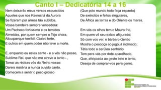 Canto I – Dedicatória 14 a 16
Nem deixarão meus versos esquecidos
Aqueles que nos Reinos lá da Aurora
Se fizeram por armas tão subidos,
Vossa bandeira sempre vencedora:
Um Pacheco fortíssimo e os temidos
Almeidas, por quem sempre o Tejo chora,
Albuquerque terríbil, Castro forte,
E outros em quem poder não teve a morte.

(Que polo mundo todo faça espanto)
De exércitos e feitos singulares,
De África as terras e do Oriente os mares.

Em vós os olhos tem o Mouro frio,
Em quem vê seu exício afigurado;
Só com vos ver, o bárbaro Gentio
Mostra o pescoço ao jugo já inclinado;
Tétis todo o cerúleo senhorio
E, enquanto eu estes canto - e a vós não posso, Tem pera vós por dote aparelhado,
Sublime Rei, que não me atrevo a tanto - ,
Que, afeiçoada ao gesto belo e tento,
Tomai as rédeas vós do Reino vosso:
Deseja de comprar-vos pera genro.
Dareis matéria a nunca ouvido canto.
Comecem a sentir o peso grosso

 
