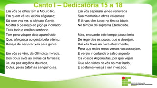 Canto I – Dedicatória 15 a 18
Em vós os olhos tem o Mouro frio,
Em quem vê seu exício afigurado;
Só com vos ver, o bárbaro Gentio
Mostra o pescoço ao jugo já inclinado;
Tétis todo o cerúleo senhorio
Tem pera vós por dote aparelhado,
Que, afeiçoada ao gesto belo e tento,
Deseja de comprar-vos pera genro.
Em vós se vêm, da Olímpica morada,
Dos dous avós as almas cá famosas;
üa, na paz angélica dourada,
Outra, pelas batalhas sanguinosas.

Em vós esperam ver-se renovada
Sua memória e obras valerosas;
E lá vos têm lugar, no fim da idade,
No templo da suprema Eternidade.
Mas, enquanto este tempo passa lento
De regerdes os povos, que o desejam,
Dai vós favor ao novo atrevimento,
Pera que estes meus versos vossos sejam,
E vereis ir cortando o salso argento
Os vossos Argonautas, por que vejam
Que são vistos de vós no mar irado,
E costumai-vos já a ser invocado.

 