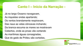 Canto I – Início da Narração Já no largo Oceano navegavam,
As inquietas ondas apartando;
Os ventos brandamente respiravam,
Das naus as velas côncavas inchando;
Da branca escuma os mares se mostravam
Cobertos, onde as proas vão cortando
As marítimas águas consagradas,
Que do gado de Próteu são cortadas,

 