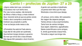 Canto I – profecias de Júpiter- 27 a 29
«Agora vedes bem que, cometendo
O duvidoso mar num lenho leve,
Por vias nunca usadas, não temendo
de Áfrico e Noto a força, a mais s'atreve:
Que, havendo tanto já que as partes vendo
Onde o dia é comprido e onde breve,
Inclinam seu propósito e perfia
A ver os berços onde nasce o dia.
«Prometido lhe está do Fado eterno,
Cuja alta lei não pode ser quebrada,
Que tenham longos tempos o governo
Do mar que vê do Sol a roxa entrada.
Nas águas têm passado o duro Inverno;

A gente vem perdida e trabalhada;
Já parece bem feito que lhe seja
Mostrada a nova terra que deseja.
«E porque, como vistes, têm passados
Na viagem tão ásperos perigos,
Tantos climas e céus exprimentados,
Tanto furor de ventos inimigos,
Que sejam, determino, agasalhados
Nesta costa Africana como amigos;
E, tendo guarnecida a lassa frota,
Tornarão a seguir sua longa rota.

 