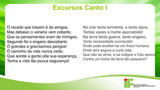 Excursos Canto I
O recado que trazem é de amigos,
Mas debaixo o veneno vem coberto;
Que os pensamentos eram de inimigos,
Segundo foi o engano descoberto.
Ó grandes e gravíssimos perigos!
Ó caminho de vida nunca certo:
Que aonde a gente põe sua esperança,
Tenha a vida tão pouca segurança!

No mar tanta tormenta, e tanto dano,
Tantas vezes a morte apercebida!
Na terra tanta guerra, tanto engano,
Tanta necessidade avorrecida!
Onde pode acolher-se um fraco humano,
Onde terá segura a curta vida,
Que não se arme, e se indigne o Céu sereno
Contra um bicho da terra tão pequeno?

 