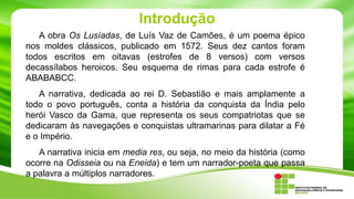 Introdução
A obra Os Lusíadas, de Luís Vaz de Camões, é um poema épico
nos moldes clássicos, publicado em 1572. Seus dez cantos foram
todos escritos em oitavas (estrofes de 8 versos) com versos
decassílabos heroicos. Seu esquema de rimas para cada estrofe é
ABABABCC.
A narrativa, dedicada ao rei D. Sebastião e mais amplamente a
todo o povo português, conta a história da conquista da Índia pelo
herói Vasco da Gama, que representa os seus compatriotas que se
dedicaram às navegações e conquistas ultramarinas para dilatar a Fé
e o Império.
A narrativa inicia em media res, ou seja, no meio da história (como
ocorre na Odisseia ou na Eneida) e tem um narrador-poeta que passa
a palavra a múltiplos narradores.

 