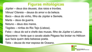 Figuras mitológicas
Júpiter – deus dos deuses, dos raios e trovões.
Vênus/ Citereia – deusa do amor e da beleza.
Baco – deus do vinho, filho de Júpiter e Semele.
Marte – deus da guerra.
Netuno – deus dos mares.
Tágides – ninfas do Rio Tejo (Lisboa).
Febo – deus do sol e chefe das musas, filho de Júpiter e Latona.
Hipocrene – fonte que o cavalo alado Pégaso fez brotar no Hélicon
que fazia quem dela bebesse poeta.
Tétis – deusa do mar esposa de Oceano.

 