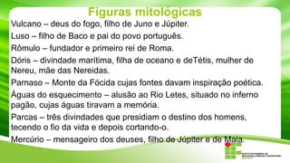 Figuras mitológicas
Vulcano – deus do fogo, filho de Juno e Júpiter.
Luso – filho de Baco e pai do povo português.
Rômulo – fundador e primeiro rei de Roma.
Dóris – divindade marítima, filha de oceano e deTétis, mulher de
Nereu, mãe das Nereidas.
Parnaso – Monte da Fócida cujas fontes davam inspiração poética.
Águas do esquecimento – alusão ao Rio Letes, situado no inferno
pagão, cujas águas tiravam a memória.
Parcas – três divindades que presidiam o destino dos homens,
tecendo o fio da vida e depois cortando-o.
Mercúrio – mensageiro dos deuses, filho de Júpiter e de Maia.

 