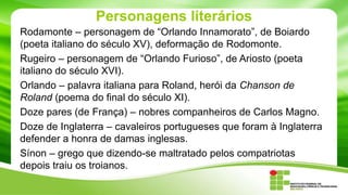 Personagens literários
Rodamonte – personagem de “Orlando Innamorato”, de Boiardo
(poeta italiano do século XV), deformação de Rodomonte.
Rugeiro – personagem de “Orlando Furioso”, de Ariosto (poeta
italiano do século XVI).
Orlando – palavra italiana para Roland, herói da Chanson de
Roland (poema do final do século XI).
Doze pares (de França) – nobres companheiros de Carlos Magno.
Doze de Inglaterra – cavaleiros portugueses que foram à Inglaterra
defender a honra de damas inglesas.
Sínon – grego que dizendo-se maltratado pelos compatriotas
depois traiu os troianos.

 