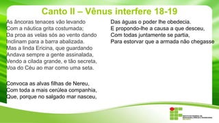 Canto II – Vênus interfere 18-19
As âncoras tenaces vão levando
Com a náutica grita costumada;
Da proa as velas sós ao vento dando
Inclinam para a barra abalizada.
Mas a linda Ericina, que guardando
Andava sempre a gente assinalada,
Vendo a cilada grande, e tão secreta,
Voa do Céu ao mar como uma seta.
Convoca as alvas filhas de Nereu,
Com toda a mais cerúlea companhia,
Que, porque no salgado mar nasceu,

Das águas o poder lhe obedecia.
E propondo-lhe a causa a que desceu,
Com todas juntamente se partia,
Para estorvar que a armada não chegasse

 