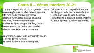Canto II – Vênus interfere 20-21
Já na água erguendo vão, com grande pressa,
Com as argênteas caudas branca escuma;
Cloto eo'o peito corta e atravessa
Com mais furor o mar do que costuma.
Salta Nise, Nerine se arremessa
Por cima da água crespa, em força suma.
Abrem caminho as ondas encurvadas
De temor das Nereidas apressadas.
Nos ombros de um Tritão, com gesto aceso,
Vai a linda Dione furiosa;
Não sente quem a leva o doce peso,

De soberbo com carga tão formosa.
Já chegam perto donde o vento teso
Enche as velas da frota belicosa;
Repartem-se e rodeiam nesse instante
As naus ligeiras, que iam por diante.

 