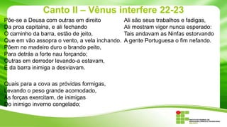 Canto II – Vênus interfere 22-23
Põe-se a Deusa com outras em direito
Da proa capitaina, e ali fechando
O caminho da barra, estão de jeito,
Que em vão assopra o vento, a vela inchando.
Põem no madeiro duro o brando peito,
Para detrás a forte nau forçando;
Outras em derredor levando-a estavam,
E da barra inimiga a desviavam.

Quais para a cova as próvidas formigas,
Levando o peso grande acomodado,
As forças exercitam, de inimigas
Do inimigo inverno congelado;

Ali são seus trabalhos e fadigas,
Ali mostram vigor nunca esperado:
Tais andavam as Ninfas estorvando
A gente Portuguesa o fim nefando.

 