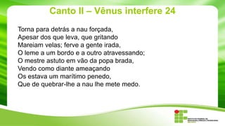 Canto II – Vênus interfere 24
Torna para detrás a nau forçada,
Apesar dos que leva, que gritando
Mareiam velas; ferve a gente irada,
O leme a um bordo e a outro atravessando;
O mestre astuto em vão da popa brada,
Vendo como diante ameaçando
Os estava um marítimo penedo,
Que de quebrar-lhe a nau lhe mete medo.

 