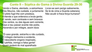 Canto II – Súplica do Gama à Divina Guarda 29-30
Vendo o Gama, atentado, a estranheza Livrar-se sem perigo sabiamente,
Dos Mouros, não cuidada, e juntamente Se lá de cima a Guarda soberana
O piloto fugir-lhe com presteza,
Não acudir à fraca força humana?
Entende o que ordenava a bruta gente;
E vendo, sem contraste e sem braveza
Dos ventos, ou das águas sem corrente,
Que a nau passar avante não podia,
Havendo-o por milagre, assim dizia:

"Ó caso grande, estranho e não cuidado,
Ó milagre claríssimo e evidente,
Ó descoberto engano inopinado,
Ó pérfida, inimiga e falsa gente!
Quem poderá do mal aparelhado

 