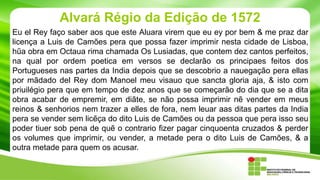 Alvará Régio da Edição de 1572
Eu el Rey faço saber aos que este Aluara virem que eu ey por bem & me praz dar
licença a Luis de Camões pera que possa fazer imprimir nesta cidade de Lisboa,
hűa obra em Octaua rima chamada Os Lusiadas, que contem dez cantos perfeitos,
na qual por ordem poetica em versos se declarão os principaes feitos dos
Portugueses nas partes da India depois que se descobrio a nauegação pera ellas
por mãdado del Rey dom Manoel meu visauo que sancta gloria aja, & isto com
priuilégio pera que em tempo de dez anos que se começarão do dia que se a dita
obra acabar de empremir, em diãte, se não possa imprimir nẽ vender em meus
reinos & senhorios nem trazer a elles de fora, nem leuar aas ditas partes da India
pera se vender sem licẽça do dito Luis de Camões ou da pessoa que pera isso seu
poder tiuer sob pena de quẽ o contrario fizer pagar cinquoenta cruzados & perder
os volumes que imprimir, ou vender, a metade pera o dito Luis de Camões, & a
outra metade para quem os acusar.

 
