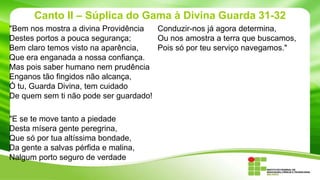 Canto II – Súplica do Gama à Divina Guarda 31-32
"Bem nos mostra a divina Providência
Conduzir-nos já agora determina,
Destes portos a pouca segurança;
Ou nos amostra a terra que buscamos,
Bem claro temos visto na aparência,
Pois só por teu serviço navegamos."
Que era enganada a nossa confiança.
Mas pois saber humano nem prudência
Enganos tão fingidos não alcança,
Ó tu, Guarda Divina, tem cuidado
De quem sem ti não pode ser guardado!

"E se te move tanto a piedade
Desta mísera gente peregrina,
Que só por tua altíssima bondade,
Da gente a salvas pérfida e malina,
Nalgum porto seguro de verdade

 