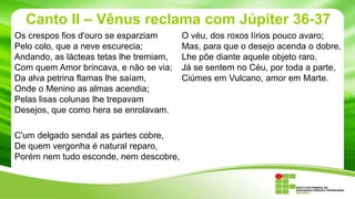 Canto II – Vênus reclama com Júpiter 36-37
Os crespos fios d'ouro se esparziam
Pelo colo, que a neve escurecia;
Andando, as lácteas tetas lhe tremiam,
Com quem Amor brincava, e não se via;
Da alva petrina flamas lhe saíam,
Onde o Menino as almas acendia;
Pelas lisas colunas lhe trepavam
Desejos, que como hera se enrolavam.
C'um delgado sendal as partes cobre,
De quem vergonha é natural reparo,
Porém nem tudo esconde, nem descobre,

O véu, dos roxos lírios pouco avaro;
Mas, para que o desejo acenda o dobre,
Lhe põe diante aquele objeto raro.
Já se sentem no Céu, por toda a parte,
Ciúmes em Vulcano, amor em Marte.

 