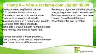 Canto II – Vênus reclama com Júpiter 38-39
E mostrando no angélico semblante
Co'o riso uma tristeza misturada,
Como dama que foi do incauto amante
Em brincos amorosos mal tratada,
Que se aqueixa e se ri num mesmo instante,
E se torna entre alegre magoada,
Desta arte a Deusa, a quem nenhuma iguala,
Mais mimosa que triste ao Padre fala:
"Sempre eu cuidei, ó Padre poderoso,
Que, para as cousas que eu do peito amasse,
Te achasse brando, afábil e amoroso,

Posto que a algum contrário lhe pesasse;
Mas, pois que contra mim te vejo iroso,
Sem que to merecesse, nem te errasse,
Faça-se como Baco determina;
Assentarei enfim que fui mofina.

 