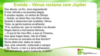 Eneida – Vênus reclama com Júpiter
Das alturas, no fim, Jove esguardando
O mar velívolo e as jacentes plagas
E amplas nações, no vértice do Olimpo
240 Quedo, os olhos fitou nos líbios reinos.
Quando o absorviam tais cuidados, Vênus
Triste, os gentis luzeiros orvalhando:
“Ó tu, queixou-se, que os mortais e os deuses
Reges eterno e horríssono fulminas,
245 O que te fez meu filho, o que os Troianos,
Que após tragos letais, não só d’Itália,
Do universo os cancelos se lhes fecham?
Roma deles tirar, deles os cabos
Que, eras volvendo, restaurado o sangue
250 De Teucro, o mar e a terra sofreassem,
Nos prometeste; quem mudou-te, ó padre?

 