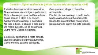 Canto II – Júpiter reafirma as glórias futuras dos portugueses 42-43
E destas brandas mostras comovido,
Que moveram de um tigre o peito duro,
Co'o vulto alegre, qual do Céu subido,
Torna sereno e claro o ar escuro,
As lágrimas lhe alimpa, e acendido
Na face a beija, e abraça o colo puro;
De modo que dali, se só se achara,
Outro novo Cupido se gerara.
E co'o seu apertando o rosto amado,
Que os soluços e lágrimas aumenta,
Como menino da ama castigado,

Que quem no afaga o choro lhe
acrescente,
Por lhe pôr em sossego o peito irado,
Muitos casos futuros lhe apresenta.
Dos fados as entranhas revolvendo,
Desta maneira enfim lhe está dizendo:

 
