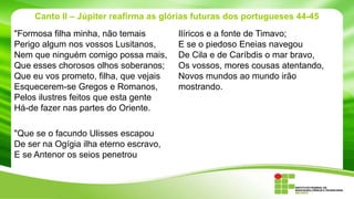 Canto II – Júpiter reafirma as glórias futuras dos portugueses 44-45
"Formosa filha minha, não temais
Perigo algum nos vossos Lusitanos,
Nem que ninguém comigo possa mais,
Que esses chorosos olhos soberanos;
Que eu vos prometo, filha, que vejais
Esquecerem-se Gregos e Romanos,
Pelos ilustres feitos que esta gente
Há-de fazer nas partes do Oriente.
"Que se o facundo Ulisses escapou
De ser na Ogígia ilha eterno escravo,
E se Antenor os seios penetrou

Ilíricos e a fonte de Timavo;
E se o piedoso Eneias navegou
De Cila e de Caríbdis o mar bravo,
Os vossos, mores cousas atentando,
Novos mundos ao mundo irão
mostrando.

 
