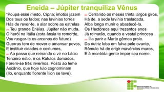 Eneida – Júpiter tranquiliza Vênus
“Poupa esse medo, Cípria; imotos jazem
Dos teus os fados; nas lavínias torres
Hás de rever-te, e alar sobre as estrelas
275 Teu grande Enéias, Júpiter não muda.
O herói na Itália (esta ânsia te remorde,
Vou rasgar-te os arcanos do futuro)
Guerras tem de mover e amansar povos,
E instituir cidades e costumes,
280 Ao passo que reinando o vir no Lácio
Terceiro estio, e os Rútulos domados,
Forem-se três invernos. Posto ao leme
Ascânio, que hoje Iulo cognominam
(Ilo, enquanto florente Ílion se teve),

Cerrando os meses trinta largos giros,
Há de, a sede lavínia trasladada,
Alba longa munir e abastecê-la.
Os Hectóreos aqui trezentos anos
Já reinarão, quando a vestal princesa
290 Ília parir a Marte gêmea prole.
Da nutriz loba em fulva pele ovante,
Rômulo há de erigir mavórcios muros,
E à recebida gente impor seu nome.
285

 