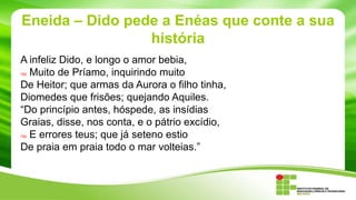 Eneida – Dido pede a Enéas que conte a sua
história
A infeliz Dido, e longo o amor bebia,
Muito de Príamo, inquirindo muito
De Heitor; que armas da Aurora o filho tinha,
Diomedes que frisões; quejando Aquiles.
“Do princípio antes, hóspede, as insídias
Graias, disse, nos conta, e o pátrio excídio,
E errores teus; que já seteno estio
De praia em praia todo o mar volteias.”
785

790

 