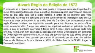 Alvará Régio da Edição de 1572
E antes de se a dita obra vender lhe sera posto o preço na mesa do despacho dos
meus Desembargadores do paço, o qual se declarará & porá impresso na primeira
folha da dita obra pera ser a todos notorio, & antes de se imprimir sera vista
examinada na mesa do conselho geral do santo officio da Inquisição pera cő sua
licença se auer de imprimir, & se o dito Luis de Camões tiuer acrecentados mais
algűs Cantos, tambem se imprimirão auendo pera isso licença do santo officio,
como acima he dito. E este meu Aluara se imprimirá outrosi no principio da dita
obra, o qual ey por bem que valha & tenha força & vigor, como se fosse carta feita
em meu nome, por mim assinada & passada por minha Chancellaria em embargo
da Ordenação do segundo liuro, tit. xx. que diz que as cousas cujo effeito ouuer de
durar mais que hum ano passem per cartas, & passando por aluaras não valhão.
Gaspar de Seixas o fiz em Lisboa a XXIIII de Setembro de MDLXXI. Iorge de
Costa o fiz escrever.

 