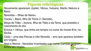 Figuras mitológicas
Novamente aparecem Júpiter, Vênus, Vulcano, Marte, Netuno e
Baco.
Nereidas – filhas de Nereu.
Tioneu – Baco, filho de Tione (= Semele).
Moça de Titão – Aurora, filha de Titão e da Terra, que presidia o
nascimento do dia.
Ericina = Vênus, que tinha um templo no cume do monte Erix, na
Sicília.
Cloto – uma das Parcas e não Nereida – erro que aparece também
em Virgílio.
Nise e Nerine - Nereidas inventadas cujo nome Camões também
achou em Virgílio.

 