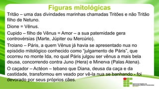 Figuras mitológicas
Tritão – uma das divindades marinhas chamadas Tritões e não Tritão
filho de Netuno.
Dione = Vênus.
Cupido – filho de Vênus = Amor – a sua paternidade gera
controvérsias (Marte, Júpiter ou Mercúrio).
Troiano – Páris, a quem Vênus já havia se apresentado nua no
episódio mitológico conhecido como “julgamento de Páris”, que
ocorreu no monte Ida, no qual Páris julgou ser vênus a mais bela
deusa, concorrendo contra Juno (Hera) e Minerva (Palas Atena).
O caçador – Actéon – tebano que Diana, deusa da caça e da
castidade, transformou em veado por vê-la nua se banhando - foi
devorado por seus próprios cães.

 