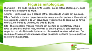 Figuras mitológicas
Ilha Ogígia – ilha onde residia a ninfa Calipso, que ali reteve Ulisses por 7 anos
na sua volta da guerra de Tróia.
Antenor – troiano que traiu a própria pátria, escondendo Ulisses em sua casa.
Cila e Caríbdis – nomes, respectivamente, de um escolho (pequena ilha rochosa)
no estreito de Messina e de um sorvedouro (redemoinho de água que se forma
no mar), em frente do primeiro, do lado da Sicília.
Cila - O aterrorizante monstro marinho em que Cila se transformou tinha o
torso de uma bela mulher mas, em volta da cintura, possuía seis cabeças de
serpente com três fileiras de dentes e um círculo de doze cães ladradores. Os
cães a alertavam quando um navio estava passando, de forma que ela pudesse
capturar os navegantes.

 