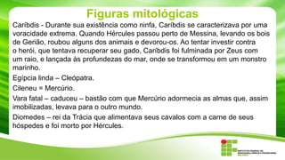 Figuras mitológicas
Caríbdis - Durante sua existência como ninfa, Caríbdis se caracterizava por uma
voracidade extrema. Quando Hércules passou perto de Messina, levando os bois
de Gerião, roubou alguns dos animais e devorou-os. Ao tentar investir contra
o herói, que tentava recuperar seu gado, Caríbdis foi fulminada por Zeus com
um raio, e lançada às profundezas do mar, onde se transformou em um monstro
marinho.
Egípcia linda – Cleópatra.
Cileneu = Mercúrio.
Vara fatal – caduceu – bastão com que Mercúrio adormecia as almas que, assim
imobilizadas, levava para o outro mundo.
Diomedes – rei da Trácia que alimentava seus cavalos com a carne de seus
hóspedes e foi morto por Hércules.

 