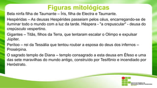 Figuras mitológicas
Bela ninfa filha de Taumante – Íris, filha de Electra e Taumante.
Hespéridas – As deusas Hespérides passeiam pelos céus, encarregando-se de
iluminar todo o mundo com a luz da tarde. Héspera - "a crepuscular" - deusa do
crepúsculo vespertino.
Gigantes – Titãs, filhos da Terra, que tentaram escalar o Olimpo e expulsar
Júpiter.
Perítoo – rei da Tessália que tentou roubar a esposa do deus dos infernos –
Prosérpina.
O sagrado templo de Diana – templo consagrado a esta deusa em Éfeso e uma
das sete maravilhas do mundo antigo, construído por Tesifônio e incendiado por
Heróstrato.

 