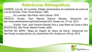 Referências Bibliográficas
CAMÕES, Luís de. Os Lusíadas. Edição comemorativa do centenário da morte de
Luís de Camões. Porto: Porto Editora, 1980.
______ . Os Lusíadas. São Paulo: Abril Cultural, 1979.
VIRGÍLIO. Eneida. Trad. Manuel Odorico Mendes. Disponível em:
http://www.ebooksbrasil.org/eLibris/eneida.html. Acesso em: 27 out. 2013.
______ . Eneida. Trad. José Victorino Barreto Feio e José Maria da Costa e Silva
(livros IX-XII). São Paulo: Martins Fontes, 2004.
TRUTAS NO SAPO. “Mapa da Viagem de Vasco da Gama”. Disponível em:
http://trutas.no.sapo.pt/ines_de_castro/index.htm. Acesso em: 28 out. 2013.

 