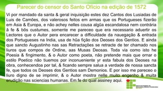 Parecer do censor do Santo Ofício na edição de 1572
Vi por mandado da santa & geral inquisição estes dez Cantos dos Lusiadas de
Luis de Camões, dos valerosos feitos em armas que os Portugueses fizerão
em Asia & Europa, e não achey nelles cousa algűa escandalosa nem contrária
â fe & bõs custumes, somente me pareceo que era necessario aduertir os
Lectores que o Autor pera encarecer a difficuldade da nauegação & entrada
dos Portugueses na India, usa de hűa fição dos Deoses dos Gentios. E ainda
que sancto Augustinho nas sas Retractações se retracte de ter chamado nos
liuros que compos de Ordine, aas Musas Deosas. Toda via como isto he
Poesia & fingimento, & o Autor como poeta, não pretende mais que ornar o
estilo Poetico não tiuemos por inconueniente yr esta fabula dos Deoses na
obra, conhecendoa por tal, & ficando sempre salua a verdade de nossa sancta
fe, que todos os Deoses dos Gentios sam Demonios. E por isso me pareceo o
liuro digno de se imprimir, & o Autor mostra nelle muito engenho & muita
erudição nas sciencias humanas. Em fe do qual assiney aqui.

 