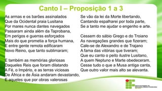 Canto I – Proposição 1 a 3
As armas e os barões assinalados
Que da Ocidental praia Lusitana
Por mares nunca dantes navegados
Passaram ainda além da Taprobana,
Em perigos e guerras esforçados
Mais do que prometia a força humana,
E entre gente remota edificaram
Novo Reino, que tanto sublimaram;
E também as memórias gloriosas
Daqueles Reis que foram dilatando
A Fé, o Império, e as terras viciosas
De África e de Ásia andaram devastando,
E aqueles que por obras valerosas

Se vão da lei da Morte libertando,
Cantando espalharei por toda parte,
Se a tanto me ajudar o engenho e arte.
Cessem do sábio Grego e do Troiano
As navegações grandes que fizeram;
Cale-se de Alexandro e de Trajano
A fama das vitórias que tiveram;
Que eu canto o peito ilustre Lusitano,
A quem Neptuno e Marte obedeceram.
Cesse tudo o que a Musa antiga canta,
Que outro valor mais alto se alevanta.

 