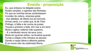 Eneida - proposição
Eu, que entoava na delgada avena
Rudes canções, e egresso das florestas,
Fiz que as vizinhas lavras contentassem
A avidez do colono, empresa grata
5 Aos aldeãos; de Marte ora as horríveis
Armas canto, e o varão que, lá de Tróia
Prófugo, à Itália e de Lavino às praias
Trouxe-o primeiro o fado. Em mar e em terra
Muito o agitou violenta mão suprema,
10 E o lembrado rancor da seva Juno;
Muito em guerras sofreu, na Ausônia quando
Funda a cidade e lhe introduz os deuses:
Donde a nação latina e albanos padres,
E os muros vêm da sublimada Roma.

 