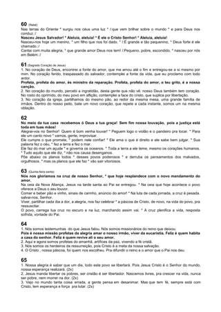 60 (Natal)
Nas terras do Oriente * surgiu nos céus uma luz * /:que vem brilhar sobre o mundo * e para Deus nos
conduz.:/
Nasceu Jesus Salvador! * Aleluia, aleluia! * É ele o Cristo Senhor! * Aleluia, aleluia!
Nasceu-nos hoje um menino, * um filho que nos foi dado. * /:É grande e tão pequenino, * Deus forte é ele
chamado.:/
Cantai com muita alegria, * que grande amor Deus nos tem! /:Pequeno, pobre, escondido, * nasceu por nós
em Belém.:/
61 (Sagrado Coração de Jesus)
1. No coração de Deus, encontrei a fonte do amor, que me amou até o fim e entregou-se a si mesmo por
mim. No coração ferido, traspassado do salvador, contemplei a fonte da vida, que eu proclamo com todo
ardor.
Profeta, profeta do amor, és ministro da reparação. Profeta, profeta do amor, o teu grito, é a nossa
canção.
2. No coração do mundo, percebi a ingratidão, desta gente que não vê: nosso Deus também tem coração.
No rosto do oprimido, do meu povo em aflição, contemplei a face do cristo, que suplica por libertação.
3. No coração da igreja, partilhamos do mesmo pão, ao redor da mesma mesa, uma grande família de
irmãos. Dentro do nosso peito, bate um novo coração, que repete a cada instante, somos um na mesma
oblação.
62
No meio da tua casa recebemos ó Deus a tua graça! Sem fim nossa louvação, pois a justiça está
toda em tuas mãos!
Alegrai-vos no Senhor! Quem é bom venha louvar! * Peguem logo o violão e o pandeiro pra tocar. * Para
ele um canto novo * vamos, gente, improvisar.
Ele cumpre o que promete, * podem nele confiar! * Ele ama o que é direito e ele sabe bem julgar. * Sua
palavra fez o céu, * fez a terra e fez o mar.
Ele faz do mar um açude * e governa os oceanos. * Toda a terra a ele teme, mesmo os corações humanos.
* Tudo aquilo que ele diz, * não nos causa desenganos.
Põe abaixo os planos todos * desses povos poderosos * e derruba os pensamentos dos malvados,
orgulhosos. * mas os planos que ele faz * vão sair vitoriosos.
63 (Quinta-feira santa)
Nós nos gloriamos na cruz de nosso Senhor, * que hoje resplandece com o novo mandamento do
amor.
Na ceia da Nova Aliança, Jesus na tarde santa ao Pai se entregou. * Na ceia que hoje acontece o povo
oferece a Deus o seu louvor.
Comer e beber pão e vinho, sinais de carinho, anúncio do amor! * Na luta de cada jornada, a cruz é pesada.
salvai-nos, Senhor.
Viver, partilhar cada dia a dor, a alegria, nos faz celebrar * a páscoa de Cristo, de novo, na vida do povo, pra
ressuscitar.
O povo, carrega tua cruz no escuro e na luz, marchando assim vai. * A cruz plenifica a vida, resposta
sofrida, vontade do Pai.
64
1. Nós somos testemunhas do que Jesus falou. Nós somos missionários do reino que deixou.
Pois é nossa missão profetas da alegria amar o nosso irmão, viver da eucaristia. Feliz é quem habita
a casa do senhor. Feliz é quem revive ali o seu amor.
2. Aqui e agora somos profetas do amanhã, artífices da paz, vivendo a fé cristã.
3. Nós somos os herdeiros da ressurreição, pois Cristo é a meta da nossa salvação.
4. O Cristo , nossa páscoa, foi quem nos escolheu. Pra difundir o reino e o amor que o Pai nos deu.
65
1. Nossa alegria é saber que um dia, todo este povo se libertará. Pois Jesus Cristo é o Senhor do mundo,
nossa esperança realizará. (2x)
2. Jesus manda libertar os pobres, ser cristão é ser libertador. Nascemos livres, pra crescer na vida, nunca
ser pobre, nem morrer na dor. (2x)
3. Vejo no mundo tanta coisa errada, a gente pensa em desanimar. Mas que tem fé, sempre está com
Cristo, tem esperança e força pra lutar. (2x)
 