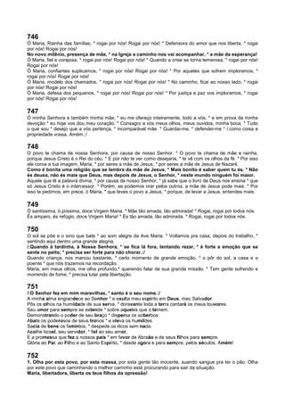 746
Ó Maria, Rainha das famílias, * rogai por nós! Rogai por nós! * Defensora do amor que nos liberta, * rogai
por nós! Rogai por nós!
No novo milênio, presença de mãe, * na Igreja a caminho nos vai acompanhar, * a mãe da esperança!
Ó Maria, fiel e corajosa, * rogai por nós! Rogai por nós! * Quando a crise se torna temerosa, * rogai por nós!
Rogai por nós!
Ó Maria, confiantes suplicamos, * rogai por nós! Rogai por nós! * Por aqueles que sofrem imploramos, *
rogai por nós! Rogai por nós!
Ó Maria, modelo dos chamados, * rogai por nós! Rogai por nós! * No caminho, ficai ao nosso lado, * rogai
por nós! Rogai por nós!
Ó Maria, defesa dos pequenos, * rogai por nós! Rogai por nós! * Por justiça e paz vos imploramos, * rogai
por nós! Rogai por nós!
747
Ó minha Senhora e também minha mãe, * eu me ofereço inteiramente, todo a vós, * e em prova da minha
devoção * eu hoje vos dou meu coração. * Consagro a vós meus olhos, meus ouvidos, minha boca. * Tudo
o que sou * desejo que a vós pertença, * incomparável mãe. * Guardai-me, * defendei-me * /:como coisa e
propriedade vossa. Amém.:/
748
O povo te chama de nossa Senhora, por causa de nosso Senhor. * O povo te chama de mãe e rainha,
porque Jesus Cristo é o Rei do céu. * E por não te ver como desejaria, * te vê com os olhos da fé. * Por isso
ele coroa a tua imagem, Maria, * por seres a mãe de Jesus, * por seres a mãe de Jesus de Nazaré.
Como é bonita uma religião que se lembra da mãe de Jesus. * Mais bonito é saber quem tu és. * Não
és deusa, não és mais que Deus, mas depois de Jesus, o Senhor, * neste mundo ninguém foi maior.
Aquele que lê a palavra divina, * por causa de nosso Senhor, * já sabe que o livro de Deus nos ensina * que
só Jesus Cristo é o intercessor. * Porém, se podemos orar pelos outros, a mãe de Jesus pode mais. * Por
isso te pedimos, em prece, ó Maria, * que leves o povo a Jesus, * porque, de levar a Jesus, entendes mais.
749
Ó santíssima, ó piíssima, doce Virgem Maria. * Mãe tão amada, tão admirada! * Rogai, rogai por todos nós.
És amparo, és refúgio, doce Virgem Maria! * És tão amada, tão admirada. * Rogai, rogai por todos nós.
750
O sol se põe e o sino que bate * ao som alegre da Ave Maria. * Voltamos pra casa, depois do trabalho, *
sentindo aqui dentro uma grande alegria.
/:Quando à tardinha, à Nossa Senhora, * se fica lá fora, tentando rezar, * é forte a emoção que se
sente no peito; * precisa ser forte para não chorar.:/
Quando criança, nos marcou bastante, * certo momento de grande emoção, * o pôr do sol, a casa e o
poente * que nós trazemos na recordação.
Maria, em meus olhos, me olha profundo,* querendo falar de sua grande missão. * Tem gente sofrendo e
morrendo de fome; * precisa lutar pela libertação.
751
/:O Senhor fez em mim maravilhas, * santo é o seu nome.:/
A minha alma engrandece ao Senhor * e exulta meu espírito em Deus, meu Salvador.
Pôs os olhos na humildade de sua serva, * doravante toda a terra cantará os meus louvores.
Seu amor para sempre se estende * sobre aqueles que o temem.
Demonstrando o poder de seu braço * dispersa os soberbos.
Abate os poderosos de seus tronos * e eleva os humildes.
Sacia de bens os famintos, * despede os ricos sem nada.
Acolhe Israel, seu servidor, * fiel ao seu amor,
E a promessa que fez a nossos pais * em favor de Abraão e de seus filhos para sempre.
Glória ao Pai, ao Filho e ao Santo Espírito, * desde agora e para sempre, pelos séculos. Amém!
752
1. Olha por esta povo, por esta massa, por esta gente tão inocente, suando sangue pra ter o pão. Olha
por este povo que caminhando o melhor caminho está procurando para sair da situação.
Maria, libertadora, liberta os teus filhos da opressão!
 