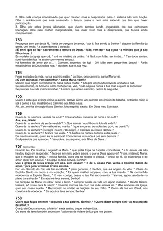 2. Olha pela criança abandonada que quer crescer, mas é desprezada, para o sistema nào tem função.
Olha o adolescente que está crescendo, o tempo passa e nem está sabendo que tem que haver
participação.
3. Olha por estes jovens alienados, que vivem sempre sendo enganados pra que construam
libertação. Olha pela mulher marginalizada, que quer viver mas é desprezada, que busca ainda
compreensão.
753
Pedagoga sem par desta fé, * feita de crença e de amor, * por ti, fica sendo o Senhor * alguém da família da
gente, um irmão, * a quem damos o coração.
/:É em ti que se faz * sacramento a ternura de Deus. * Mãe, vem dar * luz e paz * a milhões que já são
filhos teus.:/
És modelo da Igreja que crê, * crê no mistério da união: * é fácil, com Mãe, ser irmão... * Teu doce sorriso,
sorrir também faz * e assim convivemos em paz.
Há famintos de amor por aí... * Clamam, sedentos de luz! * Oh! Mãe vem pregar-lhes Jesus! * Farás
missionários de Deus todos nós, * teu dom, tua fé, tua voz.
754
Pelas estradas da vida, nunca sozinho estás. * contigo, pelo caminho, santa Maria vai.
/:Ó vem conosco, vem caminhar, * santa Maria, vem!:/
Mesmo que digam os homens: tu nada podes mudar, * luta por um mundo novo de unidade e paz.
Se pelo mundo, os homens, sem conhecer-se, vão, * não negues nunca a tua mão a quem te encontrar.
Se parecer tua vida inútil caminhar. * Lembra que abres caminho, outros te seguirão.
755
Quem é esta que avança como a aurora, terrível como um exército em ordem de batalha. Brilhante como o
sol e como a lua, mostrando o caminho aos filhos seus.
Ah...ah...minha alma glorifica o Senhor. Meu espírito exulta. Em Deus meu Salvador.
756
Quem és tu, senhora, vestida de azul? * /:Que acolhes romeiros do norte e do sul?:/
Ave, ave, Maria!
Quem és tu senhora de verde vestida? * /:Que animas teus filhos na luta da vida?:/
Quem és tu senhora? Vermelho é teu manto; * /:que amparas, consolas teu povo no pranto?:/
Quem és tu senhora? És negra na cor. /:Do negro, o escravo, ouviste o clamor.:/
Quem és tu senhora? É branca tua veste. * /:Libertas os pobres da fome e da peste.:/
De manto amarelo, quem és tu senhora? /:Conclamas o mundo à paz sem demora.:/
És Aparecida que apareceu * /:ao pobre, ao pequeno, aos filhos de Deus.:/
757 (Comunhão)
Quando teu Pai revelou o segredo à Maria, * que, pela força do Espírito, conceberia, * a ti, Jesus, ela não
hesitou logo em responder: * faça-se em mim, pobre serva, o que a Deus aprouver! * Hoje, imitando Maria,
que é imagem da Igreja, * nossa família, outra vez te recebe e deseja, * cheia de fé, de esperança e de
amor, dizer sim a Deus. * Eis aqui os teus servos, Senhor!
Que a graça de Deus cresça em nós, sem cessar! * E de ti, nosso Pai, venha o Espírito Santo de
amor, * pra gerar e formar Cristo em nós.
Por um decreto do Pai, ela foi escolhida, * para gerar-te, ó Senhor, que és origem da vida. * Cheia do
Espírito Santo no corpo e no coração, * foi quem melhor cooperou com a tua missão. * Na comunhão
recebemos o Espírito Santo, * E vem contigo, Jesus o teu Pai sacrossanto. * Vamos, agora, ajudar-te no
plano da salvação. * Eis aqui os teus servos, Senhor!
No coração de Maria, no olhar doce e terno, * sempre tiveste na vida um apoio materno. * Desde Belém,
Nazaré, só viveu para te servir. * Quando morrias na cruz, tua mãe estava ali. * Mãe amorosa da Igreja,
quer ser nosso auxílio. * Reproduzir no cristão as feições de seu Filho. * Como ela fez em Caná, nos
convida a te obedecer. * Eis aqui os teus servos, Senhor!
758
Quero que faças em mim * segundo a tua palavra, Senhor. * /:Quero dizer sempre sim * ao teu projeto
de amor.:/
O anjo de Deus anunciou a Maria * e ela aceitou o que o Anjo dizia.
Os anjos da terra também anunciam * palavras de vida e de luz que nos guiam.
 