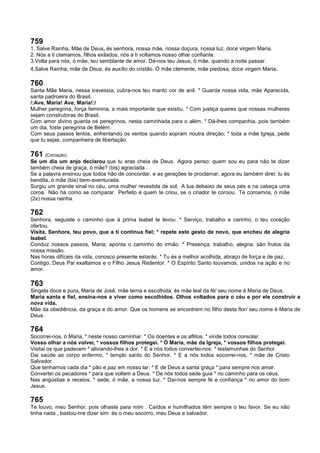 759
1. Salve Rainha, Mãe de Deus, és senhora, nossa mãe, nossa doçura, nossa luz, doce virgem Maria.
2. Nós a ti clamamos, filhos exilados, nós a ti voltamos nosso olhar confiante.
3.Volta para nós, ó mãe, teu semblante de amor. Dá-nos teu Jesus, ó mãe, quando a noite passar.
4.Salve Rainha, mãe de Deus, és auxílio do cristão. Ó mãe clemente, mãe piedosa, doce virgem Maria.
760
Santa Mãe Maria, nessa travessia, cubra-nos teu manto cor de anil. * Guarda nossa vida, mãe Aparecida,
santa padroeira do Brasil.
/:Ave, Maria! Ave, Maria!:/
Mulher peregrina, força feminina, a mais importante que existiu. * Com justiça queres que nossas mulheres
sejam construtoras do Brasil.
Com amor divino guarda os peregrinos, nesta caminhada para o além. * Dá-lhes companhia, pois também
um dia, foste peregrina de Belém.
Com seus passos lentos, enfrentando os ventos quando sopram noutra direção; * toda a mãe Igreja, pede
que tu sejas, companheira de libertação.
761 (Coroação)
Se um dia um anjo declarou que tu eras cheia de Deus. Agora penso: quem sou eu para não te dizer
também cheia de graça, ó mãe? (bis) agraciada .
Se a palavra ensinou que todos hão de concordar, e as gerações te proclamar, agora eu também direi: tu és
bendita, ó mãe (bis) bem-aventurada.
Surgiu um grande sinal no céu, uma mulher revestida de sol. A lua debaixo de seus pés e na cabeça uma
coroa. Não há como se comparar. Perfeito é quem te criou, se o criador te coroou. Te coroamos, ó mãe
(2x) nossa rainha.
762
Senhora, seguiste o caminho que à prima Isabel te levou. * Serviço, trabalho e carinho, o teu coração
ofertou.
Visita, Senhora, teu povo, que a ti continua fiel; * repete este gesto de novo, que encheu de alegria
Isabel.
Conduz nossos passos, Maria; aponta o caminho do irmão. * Presença, trabalho, alegria: são frutos da
nossa missão.
Nas horas difíceis da vida, conosco presente estarás. * Tu és a melhor acolhida, abraço de força e de paz.
Contigo, Deus Pai exaltamos e o Filho Jesus Redentor. * O Espírito Santo louvamos, unidos na ação e no
amor.
763
Singela doce e pura, Maria de José, mãe terna e escolhida, és mãe leal da fé/ seu nome é Maria de Deus.
Maria santa e fiel, ensina-nos a viver como escolhidos. Olhos voltados para o céu e por ele construir a
nova vida.
Mãe da obediência, da graça e do amor. Que os homens se encontrem no filho desta flor/ seu nome é Maria de
Deus.
764
Socorrei-nos, ó Maria, * neste nosso caminhar. * Os doentes e os aflitos, * vinde todos consolar.
Vosso olhar a nós volvei, * vossos filhos protegei. * Ó Maria, mãe da Igreja, * vossos filhos protegei.
Visitai os que padecem * aliviando-lhes a dor. * E a nós todos convertei-nos: * testemunhas do Senhor.
Dai saúde ao corpo enfermo, * templo santo do Senhor. * E a nós todos socorrei-nos, * mãe de Cristo
Salvador.
Que tenhamos cada dia * pão e paz em nosso lar. * E de Deus a santa graça * para sempre nos amar.
Convertei os pecadores * para que voltem a Deus. * De nós todos sede guia * no caminho para os céus.
Nas angústias e receios, * sede, ó mãe, a nossa luz. * Dai-nos sempre fé e confiança * no amor do bom
Jesus.
765
Te louvo, meu Senhor, pois olhaste para mim . Caídos e humilhados têm sempre o teu favor. Se eu não
tinha nada , bastou-me dizer sim: és o meu socorro, meu Deus e salvador.
 