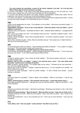 Teu amor sempre faz maravilhas, a quem se faz menor, estende a tua mão : és a luz dos teus
filhos e filhas,vigor de quem não fecha o coração .
2. Te louvo, meu Senhor , o teu nome é sem igual, fizeste grandes coisas em mim que nada sou. O teu
nome é santo, superas todo mal e onde houver bondade tua mão já transbordou.
3. Te louvo meu Senhor pois assim é teu poder: dispersa os prepotentes, acolhe quem sofreu, fere os
poderosos, mas nutre e faz crescer que se reconhece pequeno filho teu.
4. Te louvo, meu Senhor , que promessa é prá cumprir: famintos conheceram a graça dos teu bens , ricos lá
se foram sem nada conseguir, com misericórdia teu povo tu manténs.
766
Traja o céu de esplendores um manto. * E as estrelas, no céu a brilhar, * vêm louvar a puríssima Virgem, * a
Maria louvores cantar.
Virgem Maria, imaculada, * és lá no céu a mais bela flor. * Volve teus olhos a nós, teus filhos, * que te
oferecem o seu amor.
É Maria a mais pura açucena, * esmeralda de brilho e valor; * jubilosos Maria exaltemos, * consagrando-lhe
nosso amor.
Mar e céus, terra e flores num hino * com harpejos suaves de amor; * ascendei à celeste morada, * até o
trono da mãe do Senhor.
É Maria, celeste advogada, * ante o trono do grande Senhor. * É na terra o supremo consolo, * lá no céu a
rainha do amor.
Céus e terra, vestidos de gala, * astros, flores de encantos sem par * vêm saudar-vos, ó Virgem Senhora, *
vêm seus hinos mais belos cantar.
767
Tu és bendita sobre todas as mulheres, * foste escolhida para Mãe do Salvador. * Tu és a glória e a alegria
do teu povo. * És nosso orgulho, nossa mãe e nosso amor.
/:Ave Maria, * cheia de graça, * bendito aquele que nasceu do teu amor!:/
Tu és formosa, de beleza encantadora, * nenhum pecado empobreceu os planos teus. * Tu és a serva que
tornou-se uma rainha. * Tu és a filha transformada em Mãe de Deus.
768
Tu foste a primeira criatura * que o Corpo de Cristo recebeu. * Tão cheia de graça e toda pura * tu deste
morada ao próprio Deus.
Senhora, mãe da vida e da alegria, * ensina a nos abrirmos para o amor. * Por meio desta santa
Eucaristia * queremos ser os templos do Senhor.
Belém se fechou, quando pediste, * um simples lugar pra teu Jesus. * Choraste de dor mas assumiste, *
num rancho de ovelhas deste à luz.
Depois, bem no alto do Calvário, * recebes o Cristo aos pés da cruz. * E o teu coração foi um sacrário * de
toda a Paixão do teu Jesus.
O anúncio de Cristo ressurgido * refez teu sofrido coração. * E toda a Paixão criou sentido, * porque
mereceu a redenção.
769
Uma entre todas foi a escolhida. * Foste tu, Maria, serva preferida. * Mãe do meu Senhor, * mãe do meu
Salvador.
/:Maria, cheia de graça e consolo, * Vem caminhar com teu povo, * nossa mãe sempre serás.:/
Roga pelos pecadores desta terra, * roga pelo povo que em seu Deus espera. * Mãe do meu Senhor, * mãe
do meu Salvador.
770
Valores que os tempos não mudam, * são fonte de realização. * Mudanças que ofendem a vida, * são armas
de destruição.
/:Rainha de nossas famílias, * Maria de Nazaré. * Maria de todos os lares, * fazei-nos ser fortes na fé.:/
Enquanto andamos em frente, * Maria nos vem orientar; * fazei o que Cristo vos pede, * que o mundo vai se
transformar.
Família será fundamento * de um novo amanhã que virá. * Amor que se torna fermento, * amor que nos
converterá.
771
/:Vem, Maria, vem! * Vem nos ajudar * neste caminhar * tão difícil rumo ao Pai.:/
 
