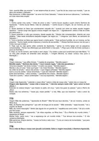 Vem, querida Mãe nos ensinar * a ser testemunhas do amor, * que fez do teu corpo sua morada, * que se
abriu pra receber o Salvador.
Nós queremos, ó Mãe responder * ao amor do Cristo Salvador, * cheios de ternura colocamos, * confiantes,
em tuas mãos esta oração.
772
1. Venho cantar meu canto, * cheio de amor e vida, * venho louvar aquela a quem chamo Senhora de
Aparecida. * Venho louvar Maria, mãe do Libertador, * /:venho louvar a Virgem, de cor morena, por seu
amor.:/
2. Quero lembrar os fatos que aconteceram naquele dia * quando por entre as redes aquela imagem
aparecia. * Vendo surgir das águas a tosca imagem de negra cor, * /:agradeceram, todos à mãe do Cristo
por tanto amor.:/
3. Quero entender o culto que começou, desde aquele dia. * Muitos não compreendem, dizendo ser uma
idolatria. * Mas neste simbolismo daquela imagem, de negra cor, * /:chega-se, com Maria, ao santuário do
Salvador.:/
4. Torno a lembrar os fatos que agora tocam a tanta gente. * Esta senhora humilde, de cor morena, se fez
presente. * Numa nação aonde imperava a mancha da escravidão, * /:Nossa Senhora escura nos diz que o
Cristo nos quer irmãos.:/
5. Hoje, que eu vejo gente voltar contente de Aparecida, * penso na minha Igreja com os pequenos
comprometida. * Penso nas diferenças que ainda ferem o meu país. * /:Peço que a mãe do Cristo conduza o
povo ao final feliz.:/
6. Hoje, eu me fiz romeiro, sem ilusão e sem utopia. * Fui visitar a casa que construíram pra mãe Maria. * E
no meu jeito simples de entender esta devoção, * /:Virgem Morena, eu disse: conduz meu povo à
libertação.:/
773
Virgem dolorosa, * que aflita chorais, * /:repleta de angústias. * Bendita sejais!:/
Bendita sejais, * Senhora das dores, * /:ouvi nossos rogos, * mãe dos pecadores.:/
Uma dura espada * de dores mortais * /:o peito vos passa. * Bendita sejais!:/
Manda o céu um anjo * dizer que fujais * /:do ímpio Herodes. * Bendita sejais!:/
Ao voltar do templo, * Jesus não achais; * /:que mágoa sofrestes! * Bendita sejais!:/
Com a cruz às costas * Jesus encontrais; * /:que dor indizível! * Bendita sejais!:/
Entre dois bandidos, * Jesus avistais, * /:pendente dos cravos. * Bendita sejais!:/
Toda dor e pranto, * Jesus contemplais * /:na cruz expirando. * Bendita sejais!:/
774
Virgem mãe Aparecida, * estendei o vosso olhar * sobre o chão de nossa vida, * sobre nós e o nosso lar.
Virgem mãe Aparecida, * nossa vida e nossa luz, * /:dai-nos sempre nesta vida * paz e amor no bom
Jesus.:/
Estendei os vossos braços * que trazeis no peito, em cruz, * para nos guiar os passos * para o Reino de
Jesus.
Desta vida nos extremos, * trazei paz, trazei perdão * a nós, Mãe, que vos trazemos * todo o amor do
coração.
775
Virgem Mãe tão poderosa, * Aparecida do Brasil! * Mãe fiel aos teus devotos, * de cor morena, uniste os
filhos teus.
Mãe, és Rainha dos peregrinos * que vêm de longe pra te saudar. * Mãe venerada, * sejas louvada, * és o
orgulho do Brasil.
Mãe, teu nome ressurgido * dentro das águas de um grande rio, * espalhou-se como vento, * de sul a norte
pra nós surgiu.
Mãe caridosa, sempre esperando, * de mãos erguidas, os filhos teus. * És a Rainha do mundo inteiro, *
Aparecida do Brasil.
Mulher forte, canto novo, * és a esperança de um mundo irmão. * Tua ternura nos envolve. * E nós
cantamos libertação.
Mãe generosa, braços abertos, * trazes na fronte o selo novo. * Tu és um marco da humanidade, * que para
Deus nos levará.
776
Viva a mãe de Deus e nossa sem pecado concebida. Salve a virgem imaculada, ó Senhora Aparecida.
 