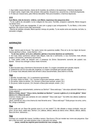 1. Aqui estão vossos devotos, cheios de fé incedida, de conforto e de esperança, ó Senhora Aparecida.
2. Virgem santa, virgem bela, mão amável, mãe querida. Amparai-nos, socorrei-nos, ó Senhora Aparecida.
3. Ó velai por nossos lares, pela infância desvalida. Pelo povo brasileiro, ó Senhora Aparecida.
777
Com Maria, mãe do terceiro milênio, com Maria, esperança dos pequenos (bis).
- Tu és a glória de Jerusalém, tu és a alegria do meu povo. Humilde, corajosa e operante, Maria inaugura
um tempo novo.
- Tu és seguro porto aos navegantes. E vais com a graça e paz enriquecendo. Tu és Maria, o lírio entre
espinhos, teu nome é como óleo escorrendo.
- Rainha de estrelas coroada, Maria aponta o tempo do perdão. Tu és saúde certa aos doentes, és forte, tu
venceste o dragão.
ADORAÇÃO
790
1. Aqui viemos para te louvar. Teu santo nome nós queremos exaltar. Pois só tu és mui digno de louvor.
Vamos glorificar a Deus , nosso Senhor. ( 2x )
Tu és meu senhor, só tu és o altíssimo, glórias e louvores daremos ao santíssimo.
2. Em tuas mãos queremos colocar toda alegria, toda dor e sofrimento, e nos momentos mais difíceis
exaltar o diviníssimo, santíssimo sacramento.
3. Todo joelho então se dobrará com a presença do Divino Sacramento somente ele poderá nos
libertar. Vamos nos entregar a Deus neste momento.
791
1. Bem louvado seja o Santíssimo Sacramento do altar. E a virgem concebida sem pecado original.
2. Celebremos com fé viva este pão angelical, e a virgem concebida sem pecado original.
3. O manjar mais delicado deste solo terreal é Jesus sacramentado, Deus eterno e imortal.
792
1. Bendito, louvado seja, ( 2x ) o santíssimo sacramento.
2. Os anjos, todos os anjos, ( 2x ) louvem a Deus para sempre, amém. ( 2x )
3. Os santos, todos os santos, ( 2x ) louvem a Deus para sempre, amém ( 2x )
4. Os povos, todos os povos, ( 2x ) louvem a Deus para sempre, amém. ( 2x )
793
Cantemos a Jesus sacramentado, cantemos ao Senhor! * Deus está aqui, * dos anjos adorado! Adoremos a
Cristo redentor!
Glória a Cristo Jesus! * Céus e terra, bendizei ao Senhor! * Louvor e glória a ti, ó rei da glória! * Amor
eterno a ti, ó Deus de amor!
Unamos nossas vozes aos cantares do coro celestial! * Deus está aqui! * Ao brilho dos altares exaltemos
com gozo angelical!
Jesus, acende em nós a viva chama do mais fervente amor. * Deus está aqui! * Está porque nos ama, como
Pai, amigo e benfeitor!
794
Como pode ser um Deus tão grande como tu vir nos visitar? Tu não olhaste a nossa condição, mas por
amor, só por amor, estás aqui, Senhor ( 2x ).aleluia, aleluia, aleluia ao eterno amor. Aleluia, aleluia, aleluia,
Deus de amor. Adoramos....
795
Conheço um coração tão manso, humilde e sereno. Que louva o Pai por revelar seu nome aos pequenos. Que
tem o dom de amar, que sabe perdoar e deu a vida para nos salvar.
Jesus, manda teu espírito para transformar meu coração. (2x)
 