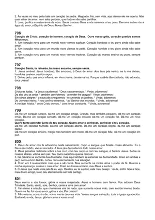 2. Às vezes no meu peito bate um coração de pedra. Magoado, frio, sem vida, aqui dentro ele me aperta. Não
quer saber de amar, nem sabe perdoar, quer tudo e não sabe partilhar.
3. Lava, purifica e restaura-me de novo. Serás o nosso Deus e nós seremos o teu povo. Derrama sobre nós a
água do amor, o Espírito de Deus, Nosso Senhor.
796
Coração de Cristo, coração de homem, coração de Deus. Ouve nosso grito, coração querido somos
filhos teus.
1. Um coração novo para um mundo novo viemos suplicar. Coração bondoso o teu povo ainda não sabe
amar.
2. Um coração novo para um mundo novo viemos te pedir. Coração humilde o teu povo ainda não sabe
servir.
3. Um coração novo para um mundo novo viemos implorar. Coração tão manso ensina teu povo, sempre
perdoar.
797
Coração Santo, tu reinarás, tu nosso encanto, sempre serás.
1. Jesus amável, Jesus bondoso, tão amoroso, ó Deus de amor. Aos teus pés venho, se tu me deixas,
humildes queixas, sentido expor.
2. Divino peito, que amor inflama, em viva chama, de eterna luz. Porque trazê-la tão ocultada, não adorada,
doce Jesus!
798
Criaturas todas, * a Jesus saudemos! * Deus sacramentado. * Vinde, adoremos!
Do alto céu os anjos * também convidemos * a render-lhe graças! * Vinde, adoremos!
Em corais alegres * a seus pés cheguemos * e curvando os joelhos. * Vinde, adoremos!
Do universo inteiro, * nos confins extremos, * ao Senhor dos mundos. * Vinde, adoremos!
A inefável hóstia, * onde Cristo vemos, * com fervor constante. * Vinde, adoremos!
799
Dá-me um coração sereno, dá-me um coração amigo. Grande, mas também pequeno, dá-me um coração
irmão. Dá-me um coração sensato, dá-me um coração inquieto dá-me um coração fiel. Dá-me um novo
coração.
Quero tanto aprender junto do teu coração. Quero amar e conhecer, conhecer o teu coração.
Dá-me um coração humilde. Dá-me um coração aberto. Dá-me um coração bonito, dá-me um coração
capaz.
Dá-me um coração sincero, meigo mas também sem medo, dá-me um coração feliz, dá-me um coração em
paz.
800
1. Deus de amor nós te adoramos neste sacramento, corpo e sangue que fizeste nosso alimento. És o
Deus escondido, vivo e vencedor. A teus pés depositamos todo nosso amor.
2. Meus pecados redimiste sobre a tua cruz, com teu corpo e com teu sangue, ó Senhor Jesus. Sobre os
nossos altares, vítima sem par. Teu divino sacrifício queres renovar.
3. No calvário se escondia tua divindade, mas aqui também se esconde tua humanidade. Creio em ambas e
peço como o bom ladrão, no teu reino eternamente, tua salvação.
4. Creio em ti ressuscitado mais que a são tomé. Mas aumenta na minha alma o poder da fé. Guarda a
minha esperança, cresce o meu amor. Creio em ti ressuscitado, meu Deus e senhor.
5. Ó Jesus que nesta vida pela fé eu vejo. Realiza, eu te suplico, este meu desejo: ver-te, enfim face a face,
meu divino amigo, lá no céu eternamente ser feliz contigo.
801
Deus eterno a vós louvor, glória a vossa majestade. Anjos e homens com fervor. Vos adoram Deus
Trindade. Santo, santo, sois, Senhor, cante a terra com amor!
2. Pai eterno a criação, que chamastes vós do nada, que sustenta nossa mão, com acorde imenso brada.
Quem me fez foi vosso amor, glória a vós, Pai criador!
3. Filho eterno, nosso irmão, vossa morte deu-nos vida. Vosso sangue salvação, toda a igreja agradecida.
Exaltando a vós, Jesus, glórias cante a vossa cruz!
 