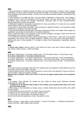 802
1. Doze promessas do Sagrado Coração aos filhos seus que abandonarem o pecado. Darei as graças
necessárias, diz Jesus, para cumprirem seus deveres de estado. A paz darei às suas almas angustiadas,
outra promessa de seu grande coração: “ó vinde a mim, vós todos que estais cansados, consolarei em toda
a vossa aflição.
2. Feliz promessa do Coração de Jesus, que dá certeza e esperança à própria sorte: “serei refúgio e
proteção durante a vida, mas sobretudo na hora de sua morte”. Aos seus devotos que no amor forem
constantes, Jesus promete suas bênçãos abundantes. Abençoará todos os seus empreendimentos,
derramará bênçãos em todos os momentos
3. Misericórdia, piedade e compaixão, os pecadores em Jesus encontrarão. É o oceano de amor, grande!
Infinito! Abraça o filho que retorna arrependido.
Tornar-se-ão as almas tíbias, fervorosas. Linda promessa do Sagrado Coração. E as fervorosas subirão
rapidamente, à santidade, fruto dessa devoção.
4. Jesus promete abençoar aqueles lares, onde estiver exposta e honrada a sua imagem. Dará a graça aos
sacerdotes, seus amigos, de converterem os corações endurecidos.
Terão o nome bem escrito e bem gravado, os que buscarem propagar a devoção. E este nome não será
mais apagado, ficou gravado no Sagrado Coração.
5. E no extremo do amor-misericórdia, grande promessa para a última hora é: “quem fizer as comunhões
reparadoras, não morrerá sem sua graça salvadora”. Olhando a cruz nós vemos uma porta aberta, a
entrada certa para a nossa salvação. É o Coração de Jesus Cristo transpassado, ressuscitado, glorioso
Coração!
803
1. Eis-me aqui, senhor, venho te adorar. Toma minha voz, toma o meu amor. Venho te adorar, eis-me
aqui, senhor. Venho te louvar... Venho te entregar.
804
Eu te adoro, hóstia divina, * eu te adoro, hóstia de amor. * És dos fortes a doçura, * és dos fracos o vigor.
Eu te adoro, hóstia divina, * eu te adoro, hóstia de amor.
Eu te adoro, hóstia divina, * eu te adoro, hóstia de amor. * És na vida nossa força, * és na morte defensor.
Eu te adoro, hóstia divina, * eu te adoro, hóstia de amor. * És na terra nosso amigo, * és do céu feliz penhor.
Eu te adoro, hóstia divina, * eu te adoro, hóstia de amor. * És um Deus eterno, imenso, * és dos homens o
Senhor.
805
É teu este momento de adoração. Não tenho nem palavras para me expressar no brilho desta luz que vem
do teu olhar, encontro meu abrigo, meu lugar.
E quando estamos juntos, entre nós estás, passando em nosso meio a nos abençoar. E tocas com ternura,
com a tua mão, a cada um que abre o coração.
Minhas mãos se elevam, minha voz te louva. O meu ser se alegra quando estou em tua presença,
senhor.
806
1. Eu quisera, Jesus adorado, teu sacrário de amor rodear de almas puras, florzinhas, mimosas,
perfumando teu santo altar.
O desejo de ver-te adorado, tanto invade o meu coração, que eu quisera estar noite e dia a teus
pés em humilde oração.
2. Pelas almas, as mais pecadoras, eu te peço, Jesus, o perdão; dá-lhes todo amor e carinho, todo o afeto
do meu coração.
3. Pelas almas que não te conhecem, eu quisera, Jesus, só te amar;
E daqueles que de ti se esquecem, as loucuras também reparar.
4. E se um dia, meu Jesus amado, meu desejo se realizar,
Hei de amar-te por todos aqueles que, Jesus, não querem te amar.
807
Graças, louvores, * sejam dados a todo momento * a Jesus na Eucaristia, * o Santíssimo Sacramento. *
Graças e louvores * sejam dados a todo momento.
808
 
