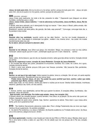 Jesus, és tudo para mim, (2x) eu te amo e tu me amas, senhor, porque és tudo para mim. Jesus, és tudo
para mim, (2x) eu te quero e tu me queres, senhor, porque és tudo para mim.
809 (comunhão - adoração)
Jesus Cristo está realmente, de noite e de dia, presente no altar. * Esperando que cheguem as almas
humildes, confiantes para o visitar.
Jesus, nosso irmão, Jesus redentor, * /:nós te adoramos na Eucaristia, Jesus de Maria, Jesus, Rei de
amor.:/
O Brasil, esta terra adorada, por ti abençoada foi logo ao nascer. * Sem Jesus o Brasil, pátria amada, não
pode ser grande, não pode viver.
Brasileiros, quereis que esta pátria, tão grande, tão bela, seja perenal? * Comungai, comungai todo dia: a
Eucaristia é vida imortal.
810
Quando olho tua santidade, quando venho ao teu altar Senhor , tua luz me invade dissipando a
sombra em mim. Que alegria é contemplar tua glória , exaltar o teu imenso amor , teu poder me invade
transformando todo meu ser.
Eu te adoro .(2x) pra sempre te adorarei. (bis)
811
Quando tu me olhavas, teus olhos sua graça, me infundiam. Meigo, me amavas e nisto os meu solhos
mereciam: adorar aquilo que em ti viam , contemplar aquilo que em ti viam. Adorar-te, senhor
812
Salve, salve, divino tesouro, que do céu as riquezas encerra: salve guia das almas na terra, Coração divinal
do senhor.
Dá-nos fé, esperança e amor, coração de Jesus Redentor. Coração de Jesus Redentor
2. És morada das almas dos justos, pecadores te encontram, bondoso. És o asilo, és o alívio, és o gozo,
coração divinal do senhor.
3. Qual o cervo que ardente procura linfa pura nas frescas correntes. Vão buscar-te fiéis penitentes.
Coração divinal do senhor.
813
Senhor, eu sei que é teu este lugar, todos querem te adorar, toma tu a direção. Sim oh vem, oh santo espírito
os espaços preencher. Reverência à tua voz vamos fazer.
Podes reinar, Senhor Jesus, oh sim. Teu poder teu povo sentirá/ que bom, senhor, saber que estás
presente aqui. Reina, senhor, neste lugar.
Visita cada irmão, oh meu senhor, dá-lhe paz interior e razões pra te louvar. Desfaz todas tristezas, incertezas,
desamor, glorifica o teu nome, oh meu senhor.
814
1. Somos, senhor, aqui ajoelhados, servos fiéis que querem te adorar. A corações aflitos, humilhados, não
deixarás, Jesus de perdoar.
Seja louvado, com devoção. Por todos seja amado, Jesus, teu coração. (2x)
2.Quanto ofendi, teu coração benigno, quanto também, meu Deus, eu já pequei. Do teu amor não quero ser
indigno, reparação Jesus eu te farei.
3. Teu Coração do santo amor ardente, hoje, Senhor, queremos te adorar. Para dizer o que nossa alma
sente, junto de ti quiséramos ficar!
8151. Tão Sublime Sacramento adoremos neste altar. Pois o Antigo Testamento deu ao novo seu lugar.
Venha a fé por suplemento. Os sentido completar.
2. Ao eterno Pai cantemos, e a Jesus o Salvador. Ao Espírito exaltemos na Trindade eterno amor. Ao Deus
uno e trino demos a alegria do louvor. Amém.
816
Um Deus apaixonado, mandou o seu recado por meio do seu Filho e o Filho foi Jesus. Mandou dizer que é
Pai e ama tanto e tanto a cada um, que Até o fio de cabelo que nos cai porque ele é Pai seu coração
percebe.
 
