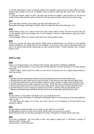 2. Um filho apaixonado, morreu crucificado, paixão mais dolorida o mundo nunca viu. Mas antes de morrer,
amando seus amigos um por um, se ajoelhou, lavou os pés de cada qual, fez muito mais: se fez nosso
alimento.
3. Longo do caminho, existe um pão e um vinho que enchem de sentido a vida de quem vai. Por isso ao
receber Jesus o filho santo de Javé, a minha fé me diz que posso ser feliz e ele diz que vai ficar comigo.
817
Uma coisa estou sentindo, aqui e agora, que deus está neste lugar. (2x)
Deus está neste lugar, neste lugar, o espírito santo me revela que deus está neste lugar. ( 2x )
818
Vamos adorar a Deus ( 2x ) vamos invocar seu nome. Vamos adorar a Deus. Ele veio em minha vida, em
um dia especial, trocou meu coração, por um novo coração. E esta é a razão porque eu digo que: vamos
adorar a Deus.
Vamos entregar a Deus ( 2x ) toda a nossa vida a ele. Vamos adorar a Deus.
819
Venho a ti e sei que não estou mais sozinho. Muitas vozes se elevam para o céu. Venho a ti, com aqueles
irmãos verdadeiros, que comigo dão a ti seus corações. E tu que és o amor, escuta cada prece de dor, de
amor. E tu que és a paz, dá-nos a esperança em cada momento, senhor... E abre o paraíso a nós... E abre o
paraíso a nós.
SANTA LUZIA
830
Adoro a um só Deus! Adoro a um só Deus! A Ele prometi, a Ele prometi Fidelidade, fidelidade!
- Tua vida é sinal de beleza Ó Luzia, tão jovem menina! Bela flor no jardim da Igreja Tu te tornas sempre
mais linda!
- Virgem e Mártir, Santa Luzia Em ti brilha um raio de luz. Te pedimos com fé e alegria Nossos passos a
Deus nos conduz.
831
1. Bendita e louvada seja senhora Santa Luzia Que de Deus já era serva senhora Santa Luzia.
2. Quando ela se viu sem vista ó que dor que não sofria. Só de Deus era uma cega senhora Santa Luzia.
3. Os anjos vão cantando lá no céu com alegria. Apanha o prato e ampara os olhos, olhos de Santa Luzia.
4. Quando ela tornou-se às vistas, enxergou a luz do dia. Só de Deus veio o remédio senhora Santa Luzia.
5. Oh que tesouro tão fino que no mundo não havia. São bonitos, são formosos os olhos de Santa Luzia.
6. Quando ela subiu ao céu e chegou na portaria Jesus Cristo a recebeu mais que bela Santa Luzia.
7. Ofereço este bendito pela santa deste dia Que conserve as nossas vistas senhora Santa Luzia.
832
Eu bato palmas, eu faço assim, hei! Santa Luzia, vou cantando até o fim!
- Quero ver o povo caminhando, E celebrando a libertação! Quero ver muita gente se unindo Na partilha da
vida e do pão.
- Se você ainda não chegou Tá na hora, meu irmão, vem pra cá. Tá chegando o dia treze Santa Luzia
queremos celebrar.
833
Eu bato palmas, levanto as mãos, eu vou cantar, eu vou cantar, eu vou cantar!
Eu bato palmas, levanto as mãos eu vou cantar, Santa Luzia o teu nome eu vou cantar!
Nesta festa tão bonita, ai meu Deus que alegria! É a festa, minha gente, da Santa, Santa Luzia! (bis)
834
Eu te peço, ó padroeira * dos meus olhos a visão. Vem ajudar o nosso povo * a converter o coração. Ó
Virgem e mártir * Santa Luzia!
Sou teu devoto * na Romaria! (bis)
 