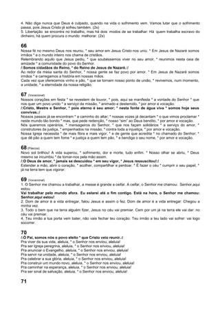 4. Não diga nunca que Deus é culpado, quando na vida o sofrimento vem. Vamos lutar que o sofrimento
passa, pois Jesus Cristo já sofreu também. (2x)
5. Libertação se encontra no trabalho, mas há dois modos de se trabalhar: Há quem trabalha escravo do
dinheiro, há quem procura o mundo melhorar. (2x)
66
Nossa fé no mesmo Deus nos reuniu, * seu amor em Jesus Cristo nos uniu. * Em Jesus de Nazaré somos
irmãos * e o mundo inteiro nos chama de cristãos.
Relembrando aquilo que Jesus pediu, * que soubéssemos viver no seu amor, * reunimos nesta ceia de
amizade * a comunidade do povo do Senhor.
/:Somos cidadãos do Reino, * do Reino de Jesus de Nazaré.:/
Ao redor da mesa santa do Senhor, * nossa gente se faz povo por amor. * Em Jesus de Nazaré somos
irmãos * e carregamos a história em nossas mãos.
Cada vez que oferecemos vinho e pão, * que se tornam nosso ponto de união, * revivemos, num momento,
a unidade, * a eternidade da nossa religião.
67 (Vocacional)
Nossos corações em festa * se revestem de louvor, * pois, aqui se manifesta * a vontade do Senhor * que
nos quer um povo unido * a serviço da missão, * animado e destemido, * por amor e vocação.
/:Cristo, Mestre e Senhor, * pois eterno é seu amor; * nesta fonte de água viva * somos hoje seus
convivas.:/
Nossos passos já se encontram * a caminho do altar; * nossas vozes já decantam * o que vimos proclamar *
neste mundo tão bonito * mas, que pede redenção, * nosso “sim” ao Deus bendito, * por amor e vocação.
Nós queremos operários, * mensageiros do Senhor, * que nos façam solidários * a serviço do amor, *
construtores da justiça, * empenhados na missão, * contra toda a injustiça, * por amor e vocação.
Nossa Igreja necessita * de mais fibra e mais vigor, * e de gente que acredita * no chamado do Senhor; *
que dê pão a quem tem fome * e justiça a quem tem pão, * e bendiga o seu nome, * por amor e vocação.
68 (Páscoa)
Novo sol brilhou! A vida superou, * sofrimento, dor e morte, tudo enfim. * Nosso olhar se abriu, * Deus
mesmo se incumbiu * de tomar-nos pela mão assim.
/:O Deus de amor, * jamais se descuidou * em seu vigor, * Jesus ressuscitou!:/
Estender a mão, abrir o coração, * acolher, compartilhar e perdoar. * É fazer o céu * cumprir o seu papel, *
já na terra tem que vigorar.
69 (Vocacional)
1. O Senhor me chamou a trabalhar, a messe é grande a ceifar. A ceifar, o Senhor me chamou: Senhor,aqui
estou.
Vai trabalhar pelo mundo afora. Eu estarei até o fim contigo. Está na hora, o Senhor me chamou:
Senhor,aqui estou!
2. Dom de amor é a vida entregar, falou Jesus e assim o fez. Dom de amor é a vida entregar: Chegou a
minha vez.
3. Todo o bem que na terra alguém fizer, Jesus no céu vai premiar. Cem por um já na terra ele vai dar: no
céu vai premiar.
4. Teu irmão a tua porta vem bater, não vais fechar teu coração. Teu irmão a teu lado vai sofrer: vai logo
socorrer.
70
/:Ó Pai, somos nós o povo eleito * que Cristo veio reunir.:/
Pra viver da sua vida, aleluia, * o Senhor nos enviou, aleluia!
Pra ser Igreja peregrina, aleluia, * o Senhor nos enviou, aleluia!
Pra anunciar o Evangelho, aleluia, * o Senhor nos enviou, aleluia!
Pra servir na unidade, aleluia, * o Senhor nos enviou, aleluia!
Pra celebrar a sua glória, aleluia, * o Senhor nos enviou, aleluia!
Pra construir um mundo novo, aleluia, * o Senhor nos enviou, aleluia!
Pra caminhar na esperança, aleluia, * o Senhor nos enviou, aleluia!
Pra ser sinal de salvação, aleluia, * o Senhor nos enviou, aleluia!
71
 