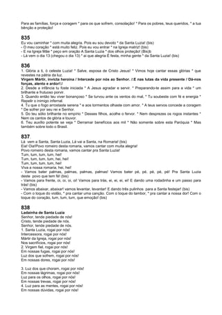 Para as famílias, força e coragem * para os que sofrem, consolação! * Para os pobres, teus queridos, * a tua
bênção e proteção!
835
Eu vou caminhar * com muita alegria. Pois eu sou devoto * da Santa Luzia! (bis)
- O meu coração * está muito feliz. Pois eu vou entrar * na Igreja matriz! (bis)
- E na Igreja Mãe * peço em oração A Santa Luzia * dos olhos proteção! (Bis)b
- Lá vem o dia 13 (chegou o dia 13) * ai que alegria É festa, minha gente * da Santa Luzia! (bis)
836
1. Glória a ti, ó celeste Luzia! * Salve, esposa de Cristo Jesus! * Vimos hoje cantar essas glórias * que
revestes na pátria da luz.
Virgem Mártir, invicta heroína / Intercede por nós ao Senhor. /:E nas lutas da vida presente / Dá-nos
forças, alento e ardor!:/
2. Desde a infância tu foste iniciada * A Jesus agradar e servir. * Preparando-te assim para a vida * um
brilhante e frutuoso porvir.
3. Quando então teu viver bonançoso * Se turvou ante os ventos do mal, * Tu soubeste com fé e energia *
Repelir o inimigo infernal.
4. Tu que o fogo arrostaste serena * e aos tormentos olhaste com amor. * A teus servos concede a coragem
* De sofrer por seu rei e Senhor.
5. Do teu sólio brilhante no empírio * Desses filhos, acolhe o fervor. * Nem desprezes os rogos instantes *
Nem os cantos de glória e louvor.
6. Teu auxílio potente se veja * Derramar benefícios aos mil * Não somente sobre esta Paróquia * Mas
também sobre todo o Brasil.
837.
Lá vem a Santa, Santa Luzia, Lá vai a Santa, na Romaria! (bis)
Eia! Oia!Povo romeiro desta romaria, vamos cantar com muita alegria!
Povo romeiro desta romaria, vamos cantar pra Santa Luzia!
Tum, tum, tum, tum, hei!
Tum, tum, tum, tum, hei, hei!
Tum, tum, tum, tum, hei!
Viva a nossa romaria, hei, hei!
- Vamos bater palmas, palmas, palmas, palmas! Vamos bater pé, pé, pé, pé, pé! Pra Santa Luzia
deste povo que tem fé! (bis)
- Vamos para frente, oi, oi, oi, oi! Vamos para trás, ei, ei, ei, ei! E dando uma rodadinha e um passo para
trás! (bis)
- Vamos abaixar, abaixar! vamos levantar, levantar! E dando três pulinhos para a Santa festejar! (bis)
- Com o toque do violão, * pra cantar uma canção. Com o toque do tambor, * pra cantar a nossa dor! Com o
toque do coração, tum, tum, tum, que emoção! (bis)
838
Ladainha de Santa Luzia
Senhor, tende piedade de nós!
Cristo, tende piedade de nós.
Senhor, tende piedade de nós.
1. Santa Luzia, rogai por nós!
Intercessora, rogai por nós!
Mártir da Igreja, rogai por nós!
Nos sacrifícios, rogai por nós!
2. Virgem fiel, rogai por nós!
Em nossas fugas, rogai por nós!
Luz dos que sofrem, rogai por nós!
Em nossas dores, rogai por nós!
3. Luz dos que choram, rogai por nós!
Em nossas lágrimas, rogai por nós!
Luz para os olhos, rogai por nós!
Em nossas trevas, rogai por nós!
4. Luz para as mentes, rogai por nós!
Em nossas dúvidas, rogai por nós!
 