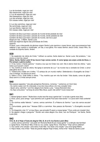 Luz de bondade, rogai por nós!
Nos desamores, rogai por nós!
5. Luz de esperança, rogai por nós!
Nos desesperos, rogai por nós!
Luz dos errantes, rogai por nós!
Em nossas noites, rogai por nós!
6. Luz dos caminhos, rogai por nós!
Na caminhada, rogai por nós!
Luz que liberta, rogai por nós!
Em nossas vidas, rogai por nós!
Cordeiro de Deus que tirais o pecado do mundo tende piedade de nós!
Cordeiro de Deus que tirais o pecado do mundo, tende piedade de nós!
Cordeiro de Deus que tirais o pecado do mundo, dai-nos a paz!
Rogai por nós, ó Mártir, Santa Luzia.
Para que sejamos dignos das promessas de Cristo.
Oremos:
Ó Deus, que a intercessão da gloriosa virgem Santa Luzia reanime o nosso fervor, para que possamos hoje
celebrar o seu martírio e contemplar, um dia, a sua glória. Por nosso Senhor Jesus Cristo, vosso Filho, na
unidade do Espírito Santo. Amém.
839
1. No esplendor da vitória de Cristo * brilham os santos, faróis desta luz. Santa Luzia, fiel protetora, * nos
ensina a viver teu Jesus!
Salve, Santa, Santa Luzia! O teu louvor hoje vamos cantar. E como Igreja aos anjos unida de Deus, o
Pai sempre a glória exaltar.
2. O teu nome, ó Santa patrona * mostra a luz que do Cristo nos vem: Ela é eterno farol da vitória, * para
todos que buscam o bem!
3. Teu martírio é sinal de vitória. Na Igreja é semente de Luz * ao mundo traz a verdade do Cristo: o amor
pela glória da Cruz.
4. Testemunho cristão em ti brilha. * É certeza de um mundo melhor. Defendendo o Evangelho de Cristo *
vive a entrega, na páscoa do amor.
5. Salve ó Cruz, onde brilha a vitória. * Teu martírio que em nós faz brotar. Vida doada, coroa de glória.
Deus servir e o irmão sempre amar.
840
Nos passos sagrados * dos pés peregrinos Romeiros, romeiras, * cantemos um hino! (bis)
- Eu canto e peço com fé e devoção, a luz dos meus olhos e do meu coração! (bis)
- Quem ama, caminha * com fé e alegria Com Santa Luzia, * nessa Romaria! (bis)
- Eu faço uma prece * na força do amor Meu Deus, quem não sofre!? Curai nossa dor!
841
1. Nossa Igreja é assim * Muita luta e muita reza Na reza a gente luta * e na luta a gente reza (bis)
2. Povo, povo, povo amigo * que caminha com a gente Fica tudo mais bonito * e o povo bem mais contente!
(bis)
3. Os vizinhos estão falando: * vamos, vamos caminhar. É a Palavra do Senhor * que nós vamos escutar!
(bis)
4. Comunidade, gente boa * Nossas CEB´s a caminhar. Nos passos da Romaria * o Evangelho anunciar!
(bis)
5. Tá chegando o dia 13 * ai meu Deus, que emoção! É assim a nossa Igreja * Povo unido em missão! (bis)
6. Se alguém chega e pergunta * Donde vem essa alegria Vou dizer, sou da Paróquia * da Santa, Santa
Luzia (bis)
842
O lê, lê, lê a! Hoje é Festa de alegria! Olê, lê, lê a! E viva Santa Luzia! (Bis)
1. Juntos vamos caminhar * pra pedir em Romaria Muita fé pra nossa gente * e a bênção das famílias!
2. Igreja Nova, Vida Nova* Meu irmão eu vou cantar. Igreja Nova, Vida Nova * Hoje vamos celebrar!
3. Vou cantar uma canção * pois estou muito feliz. Vou fazer uma oração * pra nova Igreja Matriz.
4. Hoje é festa, meu irmão * festa de grande alegria! Hoje é festa, minha irmã * festa de Santa Luzia!
 