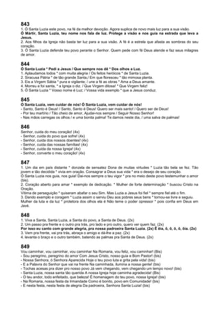 843
1. Ó Santa Luzia este povo, na fé da melhor devoção. Agora suplica de novo mais luz para a sua visão.
Ó Mártir, Santa Luzia, teu nome nos fala de luz. Protege a visão e nos guia na estrada que leva a
Jesus.
2. Aos filhos da Igreja não basta ter luz para a sua visão. A fé é a estrela que afasta as sombras do seu
coração.
3. Ó Santa Luzia defende teu povo perante o Senhor. Quem pede com fé Deus atende e faz seus milagres
de amor.
844
Ó Santa Luzia * Pedi a Jesus / Que sempre nos dê * Dos olhos a Luz.
1. Aplaudamos todos * com muita alegria / Os feitos heróicos * de Santa Luzia.
2. Siracusa Pátria * de tão grande Santa,/ Em que floresceu * tão mimosa planta.
3. Eis a Virgem Sábia * pura e vigilante; / une a fé as obras * Ama a Deus amante.
4. Morreu e foi santa, * a Igreja o diz. / Que Virgem ditosa! * Que Virgem feliz!
5. Ó Santa Luzia * Vosso nome é Luz; / Vossa vida exemplo * que a Jesus conduz.
845
Ó Santa Luzia, vem cuidar de nós! Ó Santa Luzia, vem cuidar de nós!
- Santo, Santo é Deus! / Santo, Santo é Deus! Quero ser mais santo! / Quero ser de Deus!
- Por teu martírio / Tão cheio de amor, Ajudai-nos sempre / Seguir Nosso Senhor!
- Nas mãos carregas os olhos / e uma bonita palma! Te damos neste dia, / uma salva de palmas!
846
Senhor, cuida do meu coração! (4x)
- Senhor, cuida do povo que sofre! (4x)
- Senhor, cuida dos nossos doentes! (4x)
- Senhor, cuida das nossas famílias! (4x)
- Senhor, cuida da nossa Igreja! (4x)
- Senhor, converte o meu coração! (4x)
847
1. Um dia em país distante * donzela de sensatez Dona de muitas virtudes * Luzia tão bela se fez. Tão
jovem e tão decidida * vivia em oração. Consagrar a Deus sua vida * era o desejo de seu coração.
Ó Santa Luzia nos guia, nos guia! Dai-nos sempre o teu vigor * pra no meio deste povo testemunhar o amor
(bis).
2. Coração aberto para amar * exemplo de dedicação. * Mulher de forte determinação * buscou Cristo na
Oração.
Vítima de perseguição * quiseram abafar o seu Sim. Mas Luzia a Jesus foi fiel * sempre fiel até o fim.
3. Dando exemplo e coragem * Luzia assim o serviu Deu aos pobres seus bens * tornou-se livre e seguiu.
Mulher da luta e da luz * protetora dos olhos ela é Não teme o poder opressor * pois confia em Deus em
Javé.
848
1. Viva a Santa, Santa Luzia, a Santa do povo, a Santa de Deus. (2x)
2. Um passo pra frente e o outro pra trás, pro lado e pro outro, quero ver quem faz. (2x)
Por isso eu canto com grande alegria, pra nossa padroeira Santa Luzia. (2x) Ê êia, ô, ô, ô, ô, ôia. (2x)
3. Vem pra frente, vai pra trás, abraça o amigo e dá-lhe a paz. (2x)
4. levanta o braço e o outro também, batendo as palmas pra Santa de Deus. (2x)
849
Vou caminhar, vou caminhar, vou caminhar Na Romaria, vou feliz, vou caminhar! (Bis)
- Sou peregrino, peregrino do amor Com Jesus Cristo, nosso guia e Bom Pastor! (bis)
- Nossa Senhora, ó Senhora Aparecida Hoje o teu povo luta e grita pela vida! (bis)
- E a Palavra do Senhor que vai na frente Na caminhada, ilumina a nossa gente! (bis)
- Tochas acesas pra dizer pro nosso povo Já vem chegando, vem chegando um tempo novo! (bis)
- Santa Luzia, nossa santa tão querida A nossa Igreja hoje caminha agradecida! (Bis)
- O teu andor, todo enfeitado, que beleza! É homenagem do teu povo, nossa Igreja! (bis)
- Na Romaria, nossa festa da Irmandade Como é bonito, povo em Comunidade! (bis)
- E nesta festa, nesta festa de alegria Da padroeira, Senhora Santa Luzia! (bis)
 